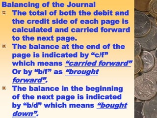 Balancing of the Journal
The total of both the debit and
the credit side of each page is
calculated and carried forward
to the next page.
The balance at the end of the
page is indicated by “c/f”
which means “carried forward”
Or by “b/f” as “brought
forward”.
The balance in the beginning
of the next page is indicated
by “b/d” which means “bought
down”.
 