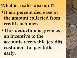 What is a sales discount?
•It is a percent decrease in
the amount collected from
credit customer.
•This deduction is given as
an incentive to the
accounts receivable (credit)
customer to pay bills
early.
 