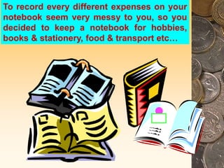 To record every different expenses on your
notebook seem very messy to you, so you
decided to keep a notebook for hobbies,
books & stationery, food & transport etc…
 