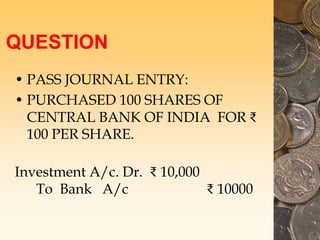 QUESTION
• PASS JOURNAL ENTRY:
• PURCHASED 100 SHARES OF
CENTRAL BANK OF INDIA FOR ₹
100 PER SHARE.
Investment A/c. Dr. ₹ 10,000
To Bank A/c ₹ 10000
 
