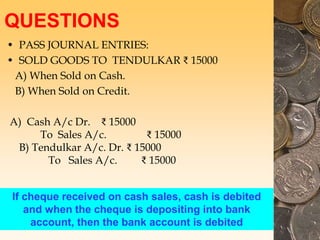 QUESTIONS
• PASS JOURNAL ENTRIES:
• SOLD GOODS TO TENDULKAR ₹ 15000
A) When Sold on Cash.
B) When Sold on Credit.
A) Cash A/c Dr. ₹ 15000
To Sales A/c. ₹ 15000
B) Tendulkar A/c. Dr. ₹ 15000
To Sales A/c. ₹ 15000
If cheque received on cash sales, cash is debited
and when the cheque is depositing into bank
account, then the bank account is debited
 