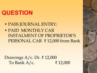QUESTION
• PASS JOURNAL ENTRY:
• PAID MONTHLY CAR
INSTALMENT OF PROPRIETOR’S
PERSONAL CAR ₹ 12,000 from Bank
Drawings A/c. Dr. ₹ 12,000
To Bank A/c. ₹ 12,000
 