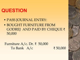 QUESTION
• PASS JOURNAL ENTRY:
• BOUGHT FURNITURE FROM
GODREJ AND PAID BY CHEQUE ₹
50,000
Furniture A/c. Dr. ₹ 50,000
To Bank A/c ₹ 50,000
 