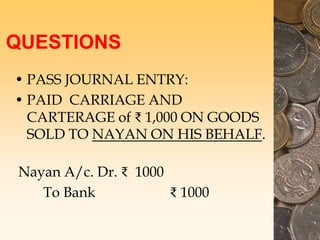 QUESTIONS
• PASS JOURNAL ENTRY:
• PAID CARRIAGE AND
CARTERAGE of ₹ 1,000 ON GOODS
SOLD TO NAYAN ON HIS BEHALF.
Nayan A/c. Dr. ₹ 1000
To Bank ₹ 1000
 