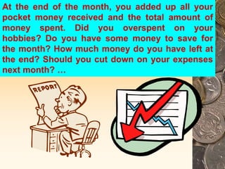 At the end of the month, you added up all your
pocket money received and the total amount of
money spent. Did you overspent on your
hobbies? Do you have some money to save for
the month? How much money do you have left at
the end? Should you cut down on your expenses
next month? …
 