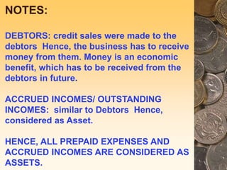 NOTES:
DEBTORS: credit sales were made to the
debtors Hence, the business has to receive
money from them. Money is an economic
benefit, which has to be received from the
debtors in future.
ACCRUED INCOMES/ OUTSTANDING
INCOMES: similar to Debtors Hence,
considered as Asset.
HENCE, ALL PREPAID EXPENSES AND
ACCRUED INCOMES ARE CONSIDERED AS
ASSETS.
 