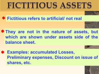 They are not in the nature of assets, but
which are shown under assets side of the
balance sheet.
Fictitious refers to artificial/ not real
Examples: accumulated Losses,
Preliminary expenses, Discount on issue of
shares, etc.
 