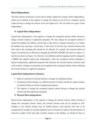 Fundamental of Database Systems: Data Models and Database System Architecture
Page 11
Data Independence
The three-schema architecture can be used to further explain the concept of data independence,
which can be defined as the capacity to change the schema at one level of a database system
without having to change the schema at the next higher level. We can define two types of data
independence:
 Logical Data Independence
Logical data independence is the capacity to change the conceptual schema without having to
change external schemas or application programs. We may change the conceptual schema to
expand the database (by adding a record type or data item), to change constraints, or to reduce
the database (by removing a record type or data item). In the last case, external schemas that
refer only to the remaining data should not be affected. For example, the external schema of
Figure l.4a should not be affected by changing the GRADE_REPORT file shown in Figure 1.2
into the one shown in Figure 1.5a. Only the view definition and the mappings need be changed in
a DBMS that supports logical data independence. After the conceptual schema undergoes a
logical reorganization, application programs that reference the external schema constructs must
work as before. Changes to constraints can be applied to the conceptual schema without affecting
the external schemas or application programs.
Logical Data Independence Summary
 Refers to immunity of external schemas to changes in conceptual schema.
 Conceptual schema changes e.g. addition/removal of entities should not require changes
to external schema or rewrites of application programs.
 The capacity to change the conceptual schema without having to change the external
schemas and their application programs.
 Physical Data Independence
Physical data independence is the capacity to change the internal schema without having to
change the conceptual schema. Hence, the external schemas need not be changed as well.
Changes to the internal schema may be needed because some physical files had to be
reorganized-for example, by creating additional access structures-to improve the performance of
retrieval or update. If the same data as before remains in the database, we should not have to
 