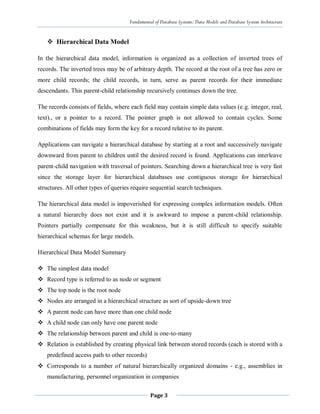 Fundamental of Database Systems: Data Models and Database System Architecture
Page 3
 Hierarchical Data Model
In the hierarchical data model, information is organized as a collection of inverted trees of
records. The inverted trees may be of arbitrary depth. The record at the root of a tree has zero or
more child records; the child records, in turn, serve as parent records for their immediate
descendants. This parent-child relationship recursively continues down the tree.
The records consists of fields, where each field may contain simple data values (e.g. integer, real,
text)., or a pointer to a record. The pointer graph is not allowed to contain cycles. Some
combinations of fields may form the key for a record relative to its parent.
Applications can navigate a hierarchical database by starting at a root and successively navigate
downward from parent to children until the desired record is found. Applications can interleave
parent-child navigation with traversal of pointers. Searching down a hierarchical tree is very fast
since the storage layer for hierarchical databases use contiguous storage for hierarchical
structures. All other types of queries require sequential search techniques.
The hierarchical data model is impoverished for expressing complex information models. Often
a natural hierarchy does not exist and it is awkward to impose a parent-child relationship.
Pointers partially compensate for this weakness, but it is still difficult to specify suitable
hierarchical schemas for large models.
Hierarchical Data Model Summary
 The simplest data model
 Record type is referred to as node or segment
 The top node is the root node
 Nodes are arranged in a hierarchical structure as sort of upside-down tree
 A parent node can have more than one child node
 A child node can only have one parent node
 The relationship between parent and child is one-to-many
 Relation is established by creating physical link between stored records (each is stored with a
predefined access path to other records)
 Corresponds to a number of natural hierarchically organized domains - e.g., assemblies in
manufacturing, personnel organization in companies
 