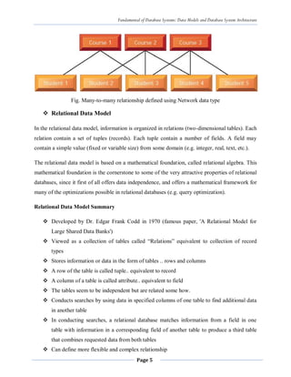 Fundamental of Database Systems: Data Models and Database System Architecture
Page 5
Fig. Many-to-many relationship defined using Network data type
 Relational Data Model
In the relational data model, information is organized in relations (two-dimensional tables). Each
relation contain a set of tuples (records). Each tuple contain a number of fields. A field may
contain a simple value (fixed or variable size) from some domain (e.g. integer, real, text, etc.).
The relational data model is based on a mathematical foundation, called relational algebra. This
mathematical foundation is the cornerstone to some of the very attractive properties of relational
databases, since it first of all offers data independence, and offers a mathematical framework for
many of the optimizations possible in relational databases (e.g. query optimization).
Relational Data Model Summary
 Developed by Dr. Edgar Frank Codd in 1970 (famous paper, 'A Relational Model for
Large Shared Data Banks')
 Viewed as a collection of tables called “Relations” equivalent to collection of record
types
 Stores information or data in the form of tables .. rows and columns
 A row of the table is called tuple.. equivalent to record
 A column of a table is called attribute.. equivalent to field
 The tables seem to be independent but are related some how.
 Conducts searches by using data in specified columns of one table to find additional data
in another table
 In conducting searches, a relational database matches information from a field in one
table with information in a corresponding field of another table to produce a third table
that combines requested data from both tables
 Can define more flexible and complex relationship
 