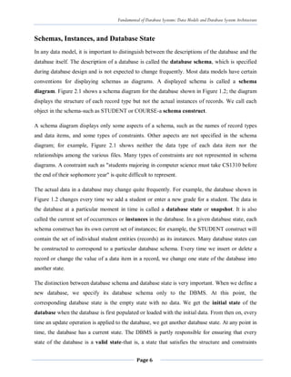 Fundamental of Database Systems: Data Models and Database System Architecture
Page 6
Schemas, Instances, and Database State
In any data model, it is important to distinguish between the descriptions of the database and the
database itself. The description of a database is called the database schema, which is specified
during database design and is not expected to change frequently. Most data models have certain
conventions for displaying schemas as diagrams. A displayed schema is called a schema
diagram. Figure 2.1 shows a schema diagram for the database shown in Figure 1.2; the diagram
displays the structure of each record type but not the actual instances of records. We call each
object in the schema-such as STUDENT or COURSE-a schema construct.
A schema diagram displays only some aspects of a schema, such as the names of record types
and data items, and some types of constraints. Other aspects are not specified in the schema
diagram; for example, Figure 2.1 shows neither the data type of each data item nor the
relationships among the various files. Many types of constraints are not represented in schema
diagrams. A constraint such as "students majoring in computer science must take CS1310 before
the end of their sophomore year" is quite difficult to represent.
The actual data in a database may change quite frequently. For example, the database shown in
Figure 1.2 changes every time we add a student or enter a new grade for a student. The data in
the database at a particular moment in time is called a database state or snapshot. It is also
called the current set of occurrences or instances in the database. In a given database state, each
schema construct has its own current set of instances; for example, the STUDENT construct will
contain the set of individual student entities (records) as its instances. Many database states can
be constructed to correspond to a particular database schema. Every time we insert or delete a
record or change the value of a data item in a record, we change one state of the database into
another state.
The distinction between database schema and database state is very important. When we define a
new database, we specify its database schema only to the DBMS. At this point, the
corresponding database state is the empty state with no data. We get the initial state of the
database when the database is first populated or loaded with the initial data. From then on, every
time an update operation is applied to the database, we get another database state. At any point in
time, the database has a current state. The DBMS is partly responsible for ensuring that every
state of the database is a valid state-that is, a state that satisfies the structure and constraints
 