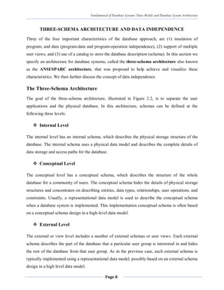 Fundamental of Database Systems: Data Models and Database System Architecture
Page 8
THREE-SCHEMA ARCHITECTURE AND DATA INDEPENDENCE
Three of the four important characteristics of the database approach, are (1) insulation of
program; and data (program-data and program-operation independence), (2) support of multiple
user views, and (3) use of a catalog to store the database description (schema). In this section we
specify an architecture for database systems, called the three-schema architecture also known
as the ANSI/SPARC architecture, that was proposed to help achieve and visualize these
characteristics. We then further discuss the concept of data independence.
The Three-Schema Architecture
The goal of the three-schema architecture, illustrated in Figure 2.2, is to separate the user
applications and the physical database. In this architecture, schemas can be defined at the
following three levels:
 Internal Level
The internal level has an internal schema, which describes the physical storage structure of the
database. The internal schema uses a physical data model and describes the complete details of
data storage and access paths for the database.
 Conceptual Level
The conceptual level has a conceptual schema, which describes the structure of the whole
database for a community of users. The conceptual schema hides the details of physical storage
structures and concentrates on describing entities, data types, relationships, user operations, and
constraints. Usually, a representational data model is used to describe the conceptual schema
when a database system is implemented. This implementation conceptual schema is often based
on a conceptual schema design in a high-level data model.
 External Level
The external or view level includes a number of external schemas or user views. Each external
schema describes the part of the database that a particular user group is interested in and hides
the rest of the database from that user group. As in the previous case, each external schema is
typically implemented using a representational data model, possibly based on an external schema
design in a high level data model.
 