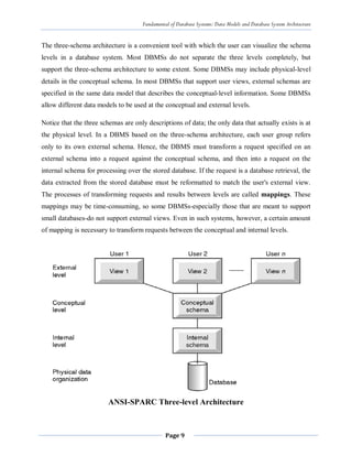 Fundamental of Database Systems: Data Models and Database System Architecture
Page 9
The three-schema architecture is a convenient tool with which the user can visualize the schema
levels in a database system. Most DBMSs do not separate the three levels completely, but
support the three-schema architecture to some extent. Some DBMSs may include physical-level
details in the conceptual schema. In most DBMSs that support user views, external schemas are
specified in the same data model that describes the conceptual-level information. Some DBMSs
allow different data models to be used at the conceptual and external levels.
Notice that the three schemas are only descriptions of data; the only data that actually exists is at
the physical level. In a DBMS based on the three-schema architecture, each user group refers
only to its own external schema. Hence, the DBMS must transform a request specified on an
external schema into a request against the conceptual schema, and then into a request on the
internal schema for processing over the stored database. If the request is a database retrieval, the
data extracted from the stored database must be reformatted to match the user's external view.
The processes of transforming requests and results between levels are called mappings. These
mappings may be time-consuming, so some DBMSs-especially those that are meant to support
small databases-do not support external views. Even in such systems, however, a certain amount
of mapping is necessary to transform requests between the conceptual and internal levels.
ANSI-SPARC Three-level Architecture
 