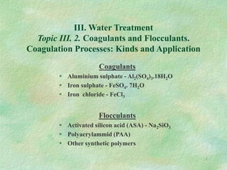 1
III. Water Treatment
Topic III. 2. Coagulants and Flocculants.
Coagulation Processes: Kinds and Application
Coagulants
 Aluminium sulphate - Al2(SO4)3.18H2O
 Iron sulphate - FeSO4. 7H2O
 Iron chloride - FeCl3
Flocculants
 Activated silicon acid (ASA) - Na2SiO3
 Polyacrylammid (PAA)
 Other synthetic polymers
 