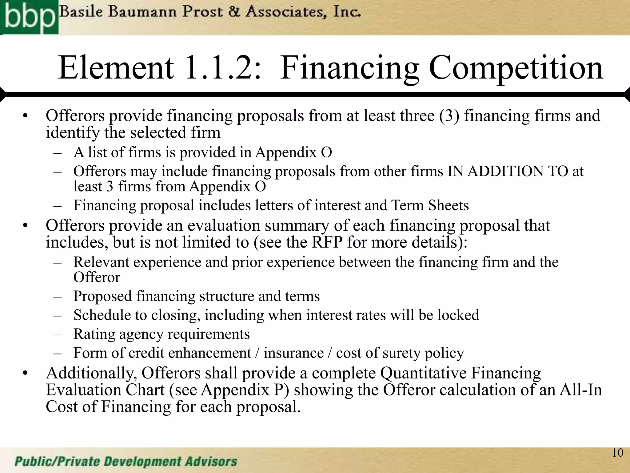 10
Element 1.1.2: Financing Competition
• Offerors provide financing proposals from at least three (3) financing firms and
identify the selected firm
– A list of firms is provided in Appendix O
– Offerors may include financing proposals from other firms IN ADDITION TO at
least 3 firms from Appendix O
– Financing proposal includes letters of interest and Term Sheets
• Offerors provide an evaluation summary of each financing proposal that
includes, but is not limited to (see the RFP for more details):
– Relevant experience and prior experience between the financing firm and the
Offeror
– Proposed financing structure and terms
– Schedule to closing, including when interest rates will be locked
– Rating agency requirements
– Form of credit enhancement / insurance / cost of surety policy
• Additionally, Offerors shall provide a complete Quantitative Financing
Evaluation Chart (see Appendix P) showing the Offeror calculation of an All-In
Cost of Financing for each proposal.
 