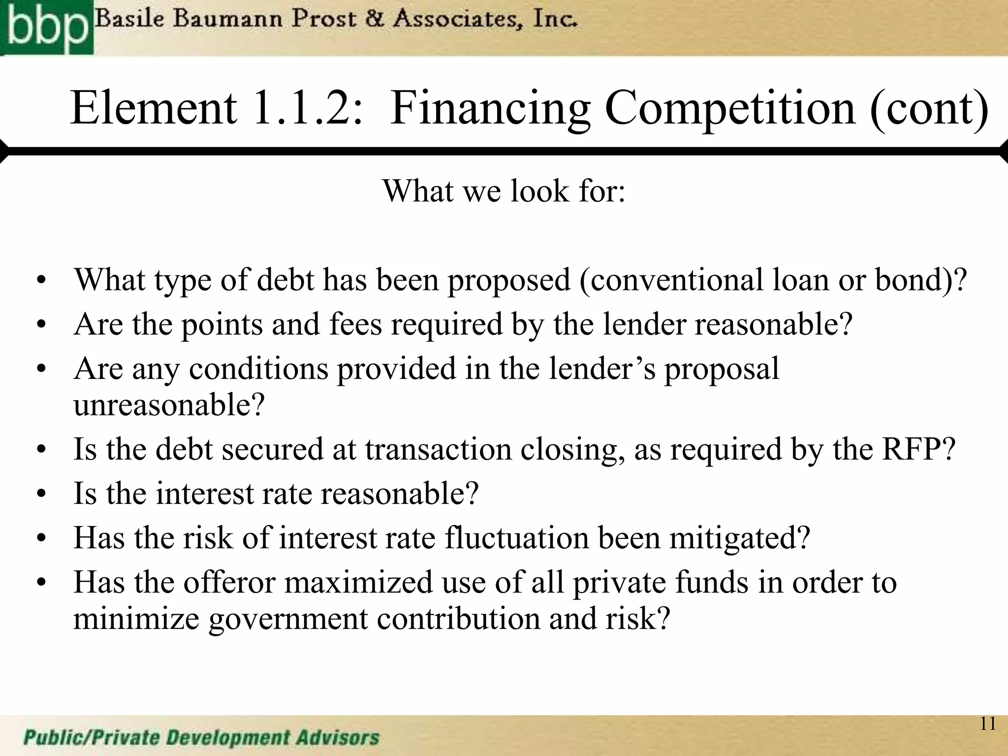 11
Element 1.1.2: Financing Competition (cont)
What we look for:
• What type of debt has been proposed (conventional loan or bond)?
• Are the points and fees required by the lender reasonable?
• Are any conditions provided in the lender’s proposal
unreasonable?
• Is the debt secured at transaction closing, as required by the RFP?
• Is the interest rate reasonable?
• Has the risk of interest rate fluctuation been mitigated?
• Has the offeror maximized use of all private funds in order to
minimize government contribution and risk?
 