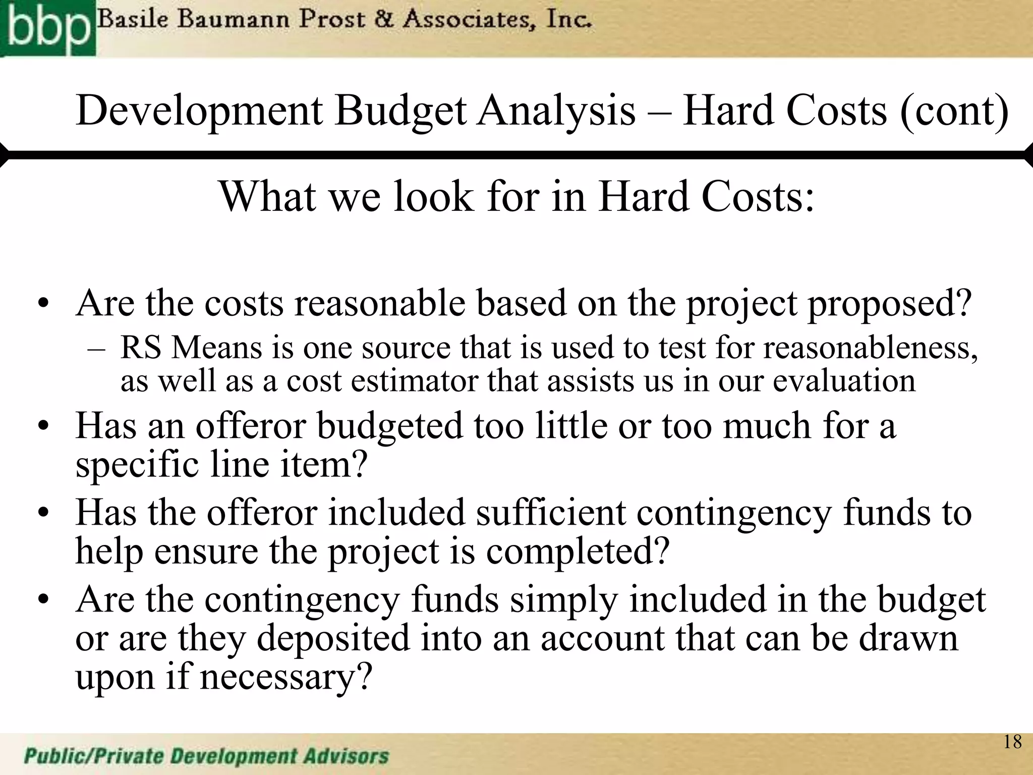 18
Development Budget Analysis – Hard Costs (cont)
What we look for in Hard Costs:
• Are the costs reasonable based on the project proposed?
– RS Means is one source that is used to test for reasonableness,
as well as a cost estimator that assists us in our evaluation
• Has an offeror budgeted too little or too much for a
specific line item?
• Has the offeror included sufficient contingency funds to
help ensure the project is completed?
• Are the contingency funds simply included in the budget
or are they deposited into an account that can be drawn
upon if necessary?
 