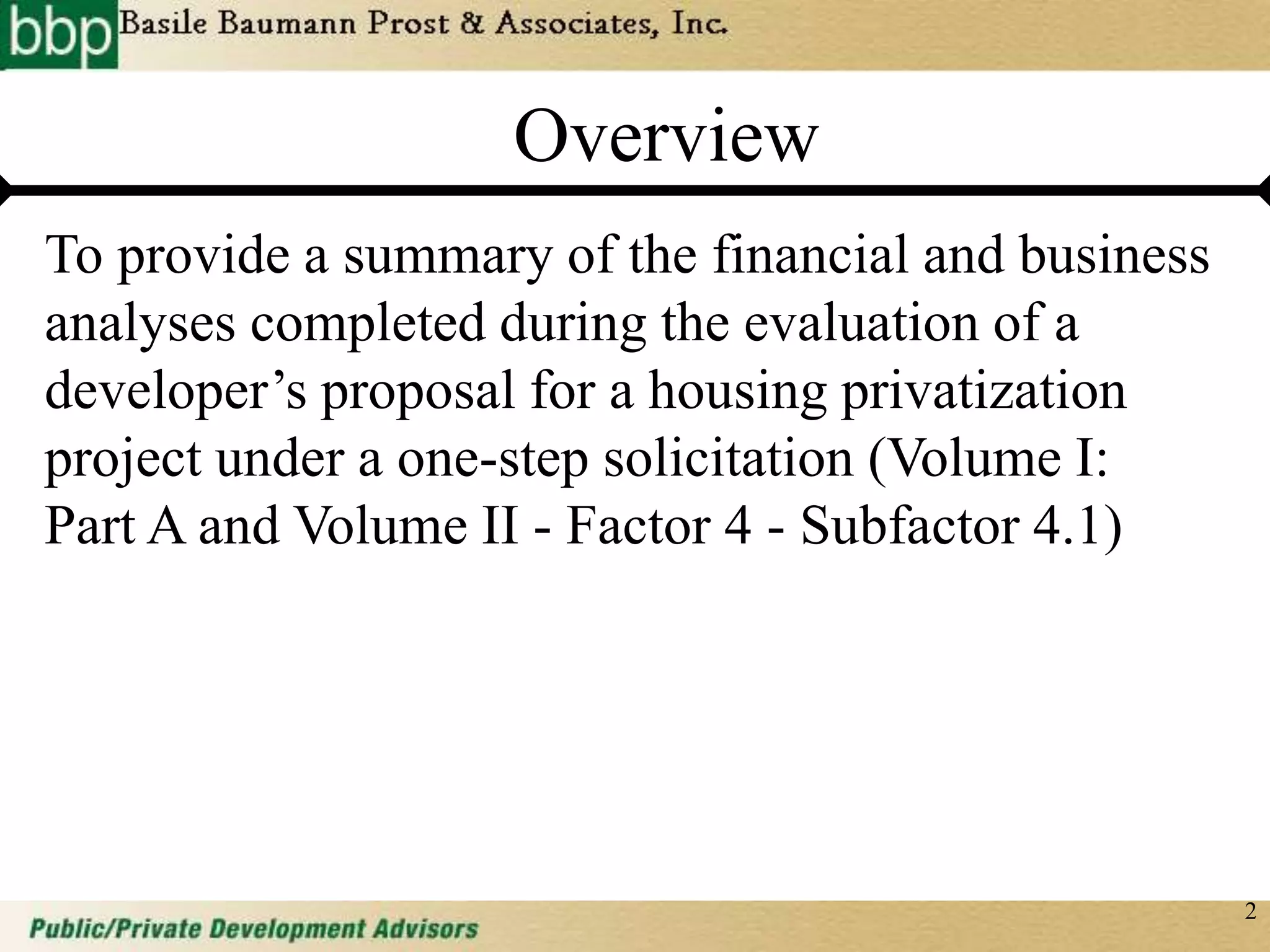 2
Overview
To provide a summary of the financial and business
analyses completed during the evaluation of a
developer’s proposal for a housing privatization
project under a one-step solicitation (Volume I:
Part A and Volume II - Factor 4 - Subfactor 4.1)
 