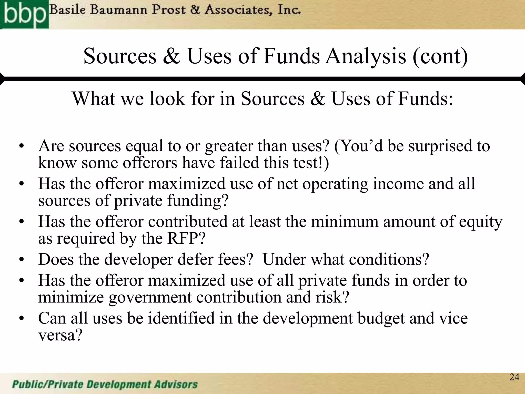 24
Sources & Uses of Funds Analysis (cont)
What we look for in Sources & Uses of Funds:
• Are sources equal to or greater than uses? (You’d be surprised to
know some offerors have failed this test!)
• Has the offeror maximized use of net operating income and all
sources of private funding?
• Has the offeror contributed at least the minimum amount of equity
as required by the RFP?
• Does the developer defer fees? Under what conditions?
• Has the offeror maximized use of all private funds in order to
minimize government contribution and risk?
• Can all uses be identified in the development budget and vice
versa?
 