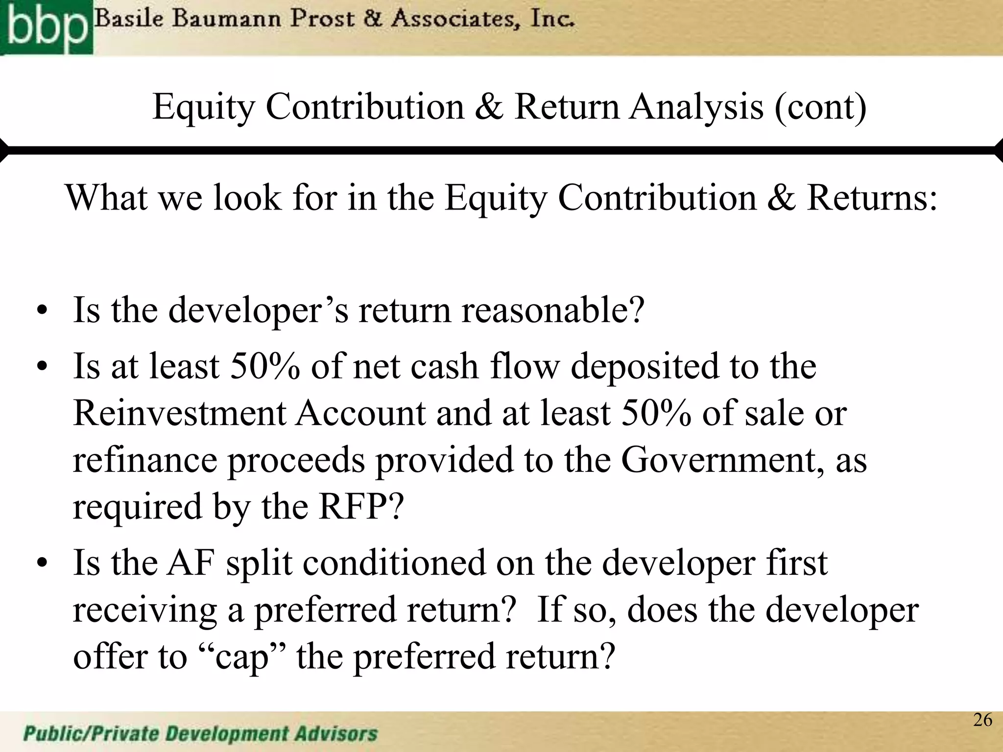 26
Equity Contribution & Return Analysis (cont)
What we look for in the Equity Contribution & Returns:
• Is the developer’s return reasonable?
• Is at least 50% of net cash flow deposited to the
Reinvestment Account and at least 50% of sale or
refinance proceeds provided to the Government, as
required by the RFP?
• Is the AF split conditioned on the developer first
receiving a preferred return? If so, does the developer
offer to “cap” the preferred return?
 