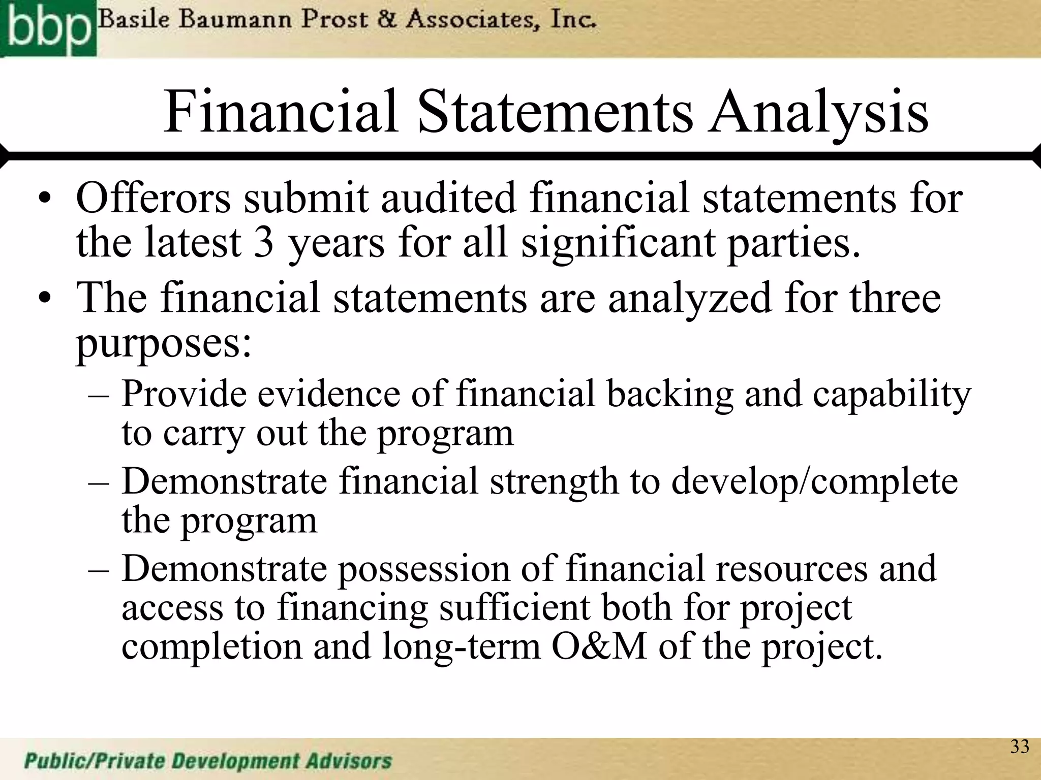 33
Financial Statements Analysis
• Offerors submit audited financial statements for
the latest 3 years for all significant parties.
• The financial statements are analyzed for three
purposes:
– Provide evidence of financial backing and capability
to carry out the program
– Demonstrate financial strength to develop/complete
the program
– Demonstrate possession of financial resources and
access to financing sufficient both for project
completion and long-term O&M of the project.
 