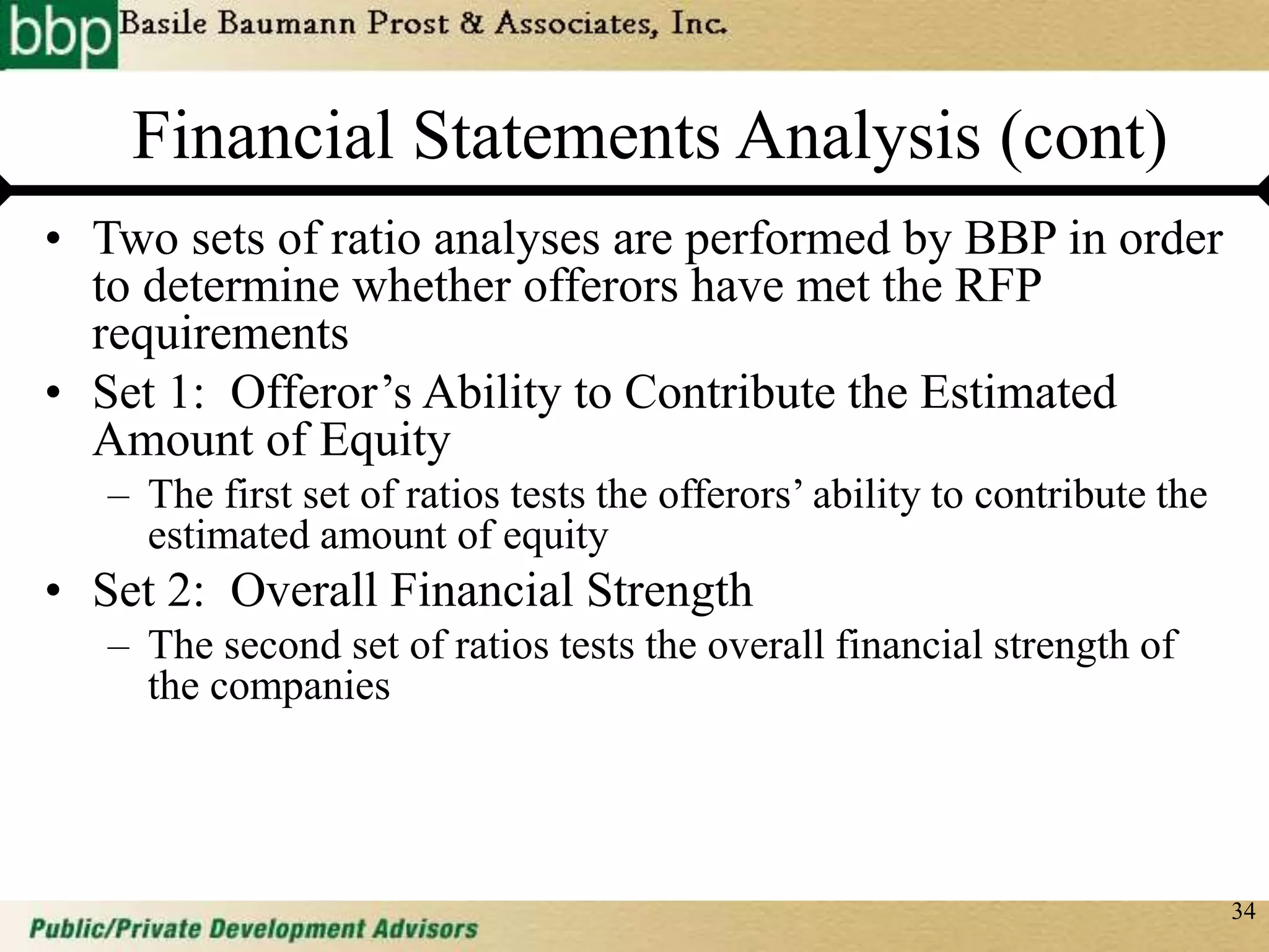 34
Financial Statements Analysis (cont)
• Two sets of ratio analyses are performed by BBP in order
to determine whether offerors have met the RFP
requirements
• Set 1: Offeror’s Ability to Contribute the Estimated
Amount of Equity
– The first set of ratios tests the offerors’ ability to contribute the
estimated amount of equity
• Set 2: Overall Financial Strength
– The second set of ratios tests the overall financial strength of
the companies
 