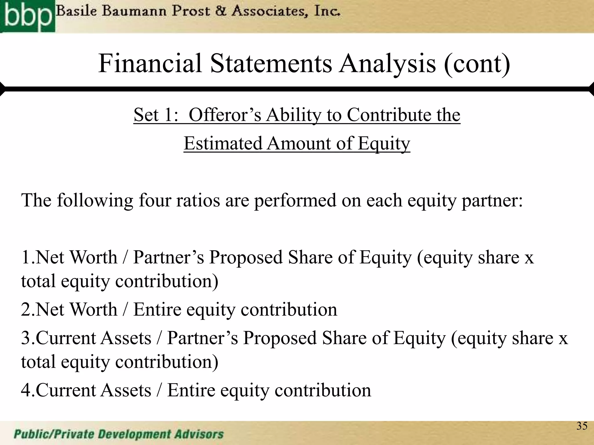 35
Financial Statements Analysis (cont)
Set 1: Offeror’s Ability to Contribute the
Estimated Amount of Equity
The following four ratios are performed on each equity partner:
1.Net Worth / Partner’s Proposed Share of Equity (equity share x
total equity contribution)
2.Net Worth / Entire equity contribution
3.Current Assets / Partner’s Proposed Share of Equity (equity share x
total equity contribution)
4.Current Assets / Entire equity contribution
 