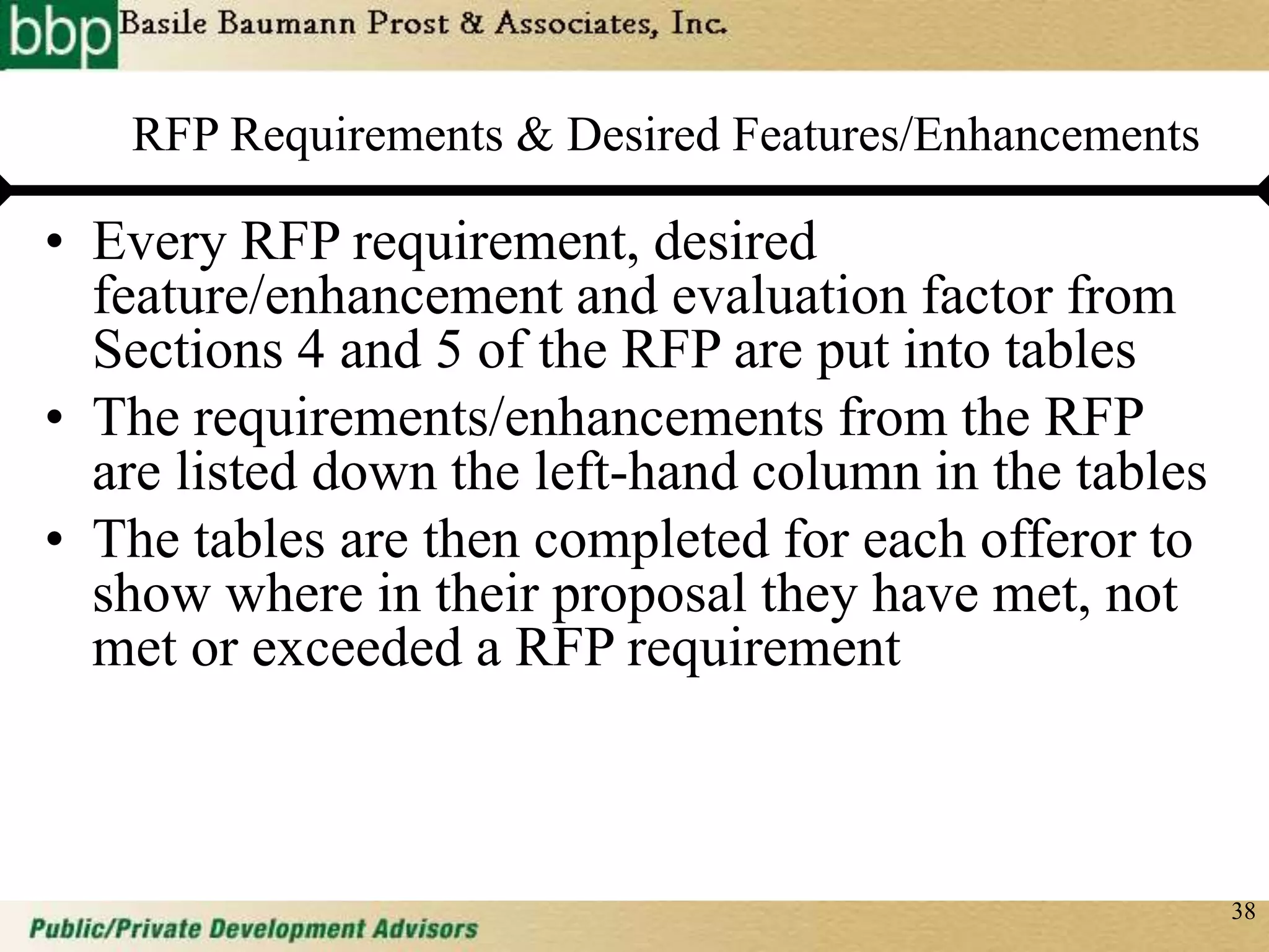 38
RFP Requirements & Desired Features/Enhancements
• Every RFP requirement, desired
feature/enhancement and evaluation factor from
Sections 4 and 5 of the RFP are put into tables
• The requirements/enhancements from the RFP
are listed down the left-hand column in the tables
• The tables are then completed for each offeror to
show where in their proposal they have met, not
met or exceeded a RFP requirement
 