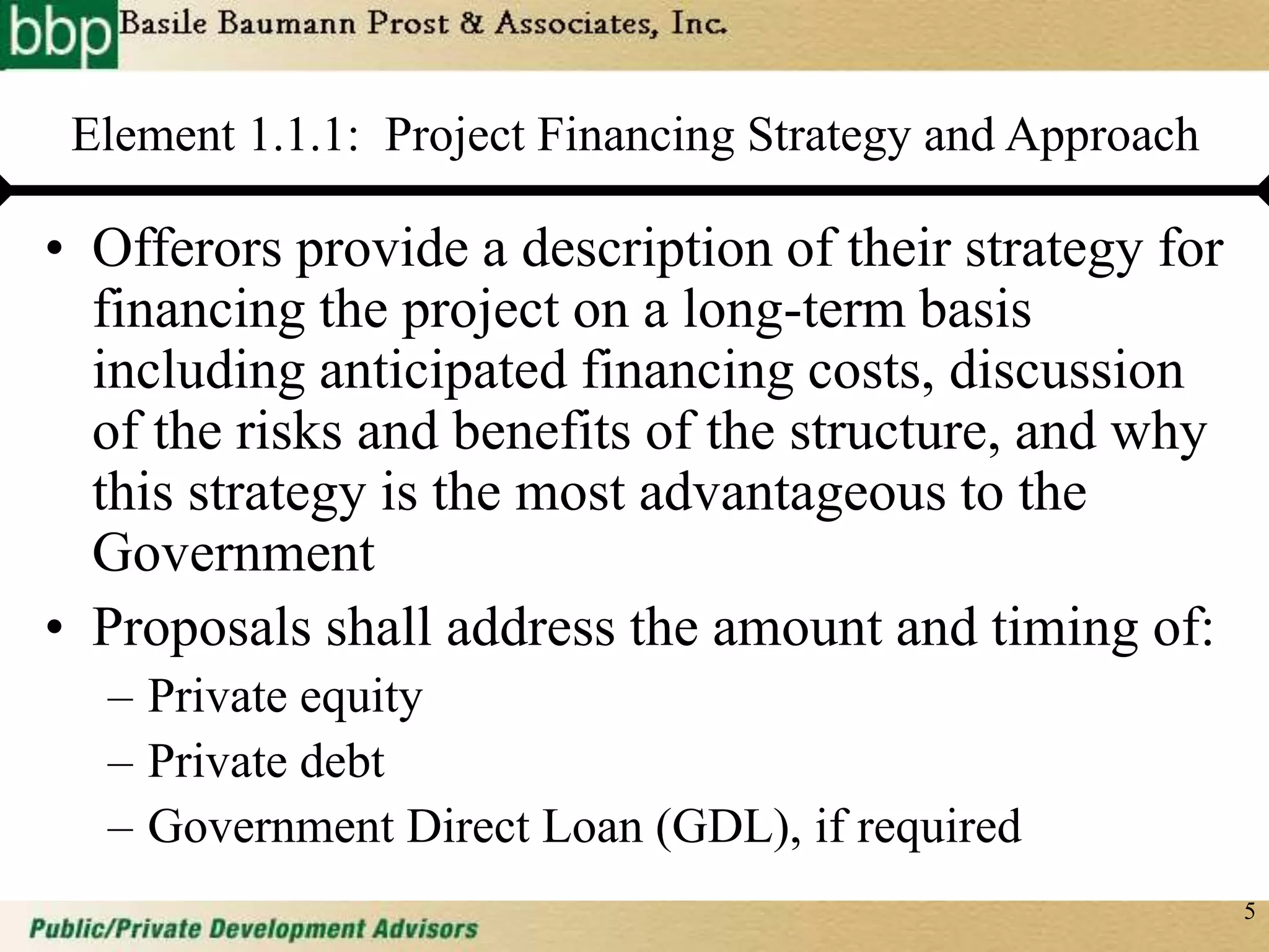5
Element 1.1.1: Project Financing Strategy and Approach
• Offerors provide a description of their strategy for
financing the project on a long-term basis
including anticipated financing costs, discussion
of the risks and benefits of the structure, and why
this strategy is the most advantageous to the
Government
• Proposals shall address the amount and timing of:
– Private equity
– Private debt
– Government Direct Loan (GDL), if required
 