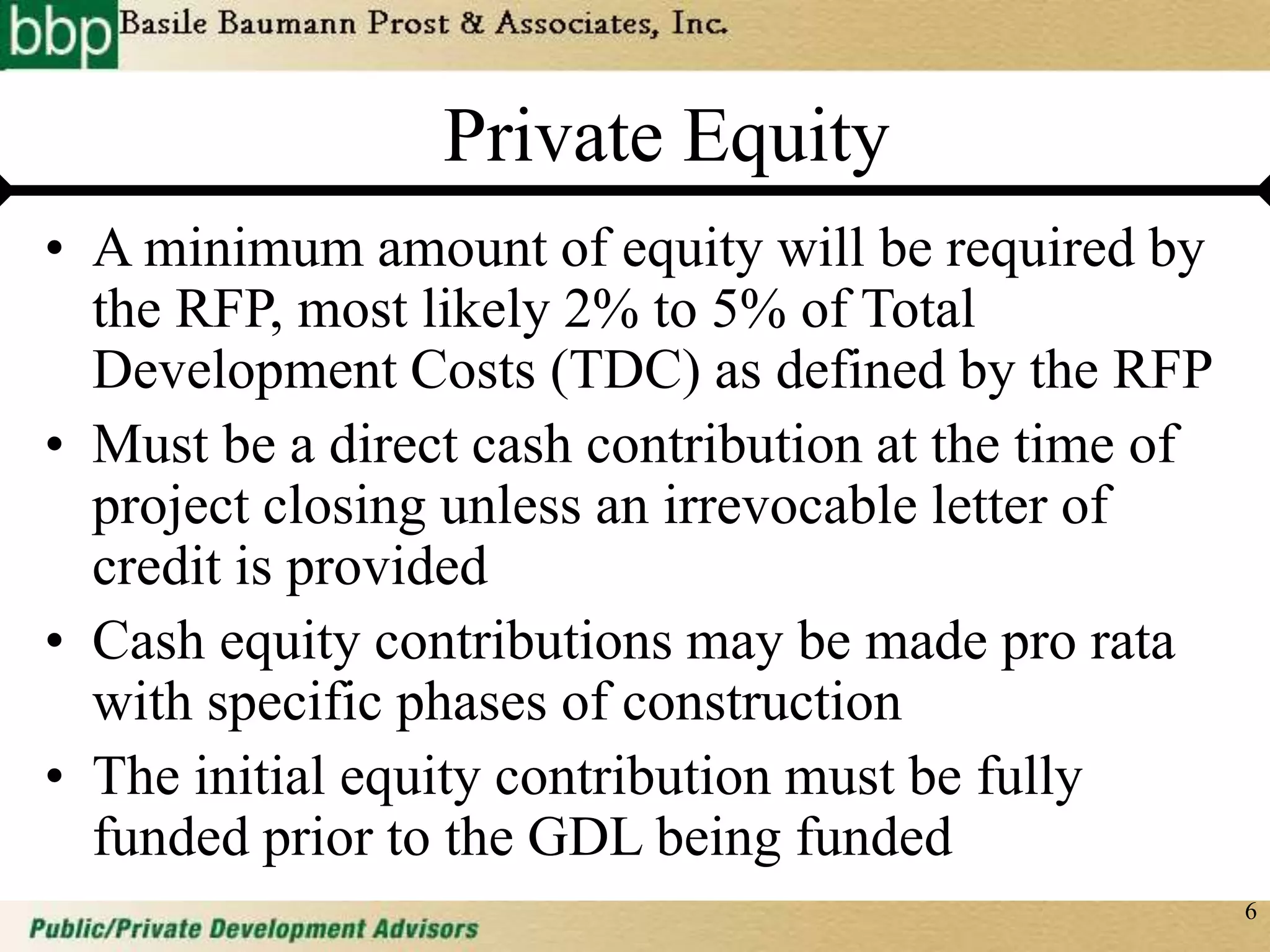 6
Private Equity
• A minimum amount of equity will be required by
the RFP, most likely 2% to 5% of Total
Development Costs (TDC) as defined by the RFP
• Must be a direct cash contribution at the time of
project closing unless an irrevocable letter of
credit is provided
• Cash equity contributions may be made pro rata
with specific phases of construction
• The initial equity contribution must be fully
funded prior to the GDL being funded
 