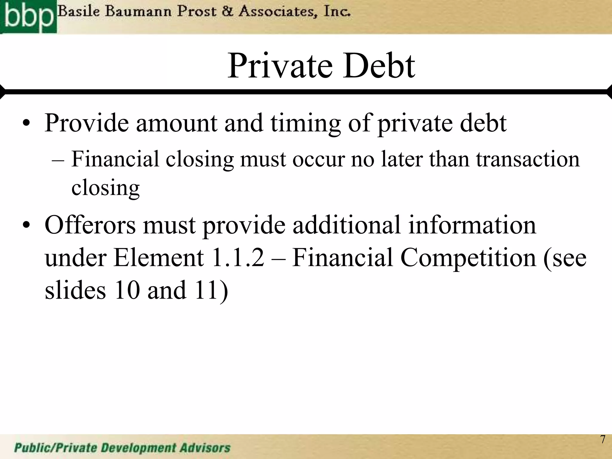 7
Private Debt
• Provide amount and timing of private debt
– Financial closing must occur no later than transaction
closing
• Offerors must provide additional information
under Element 1.1.2 – Financial Competition (see
slides 10 and 11)
 