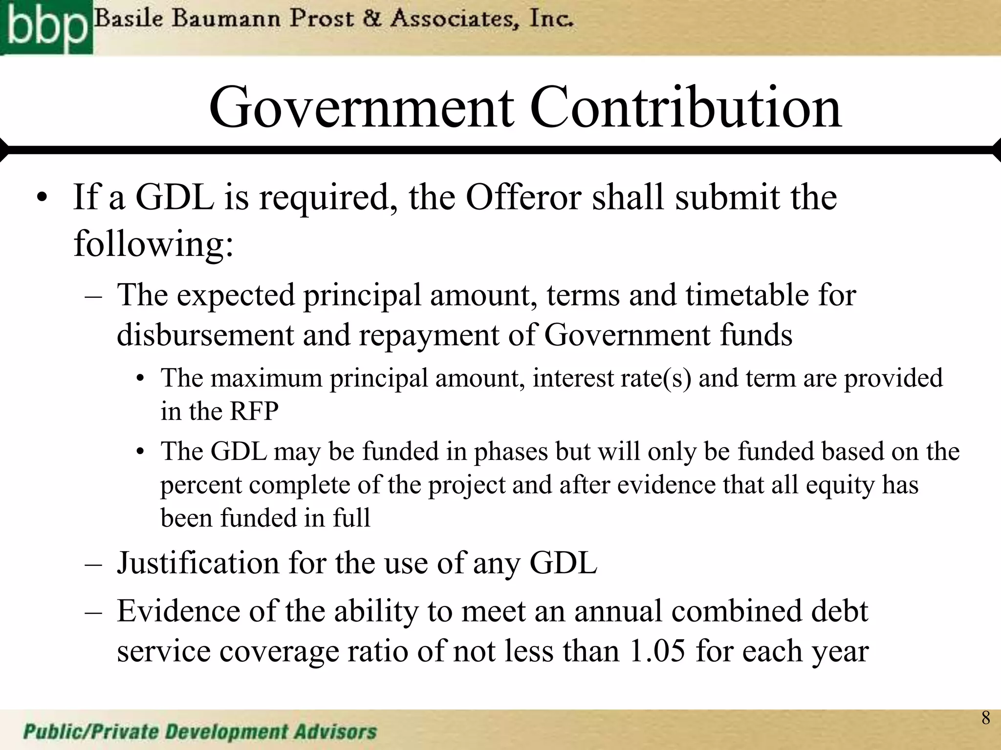 8
Government Contribution
• If a GDL is required, the Offeror shall submit the
following:
– The expected principal amount, terms and timetable for
disbursement and repayment of Government funds
• The maximum principal amount, interest rate(s) and term are provided
in the RFP
• The GDL may be funded in phases but will only be funded based on the
percent complete of the project and after evidence that all equity has
been funded in full
– Justification for the use of any GDL
– Evidence of the ability to meet an annual combined debt
service coverage ratio of not less than 1.05 for each year
 