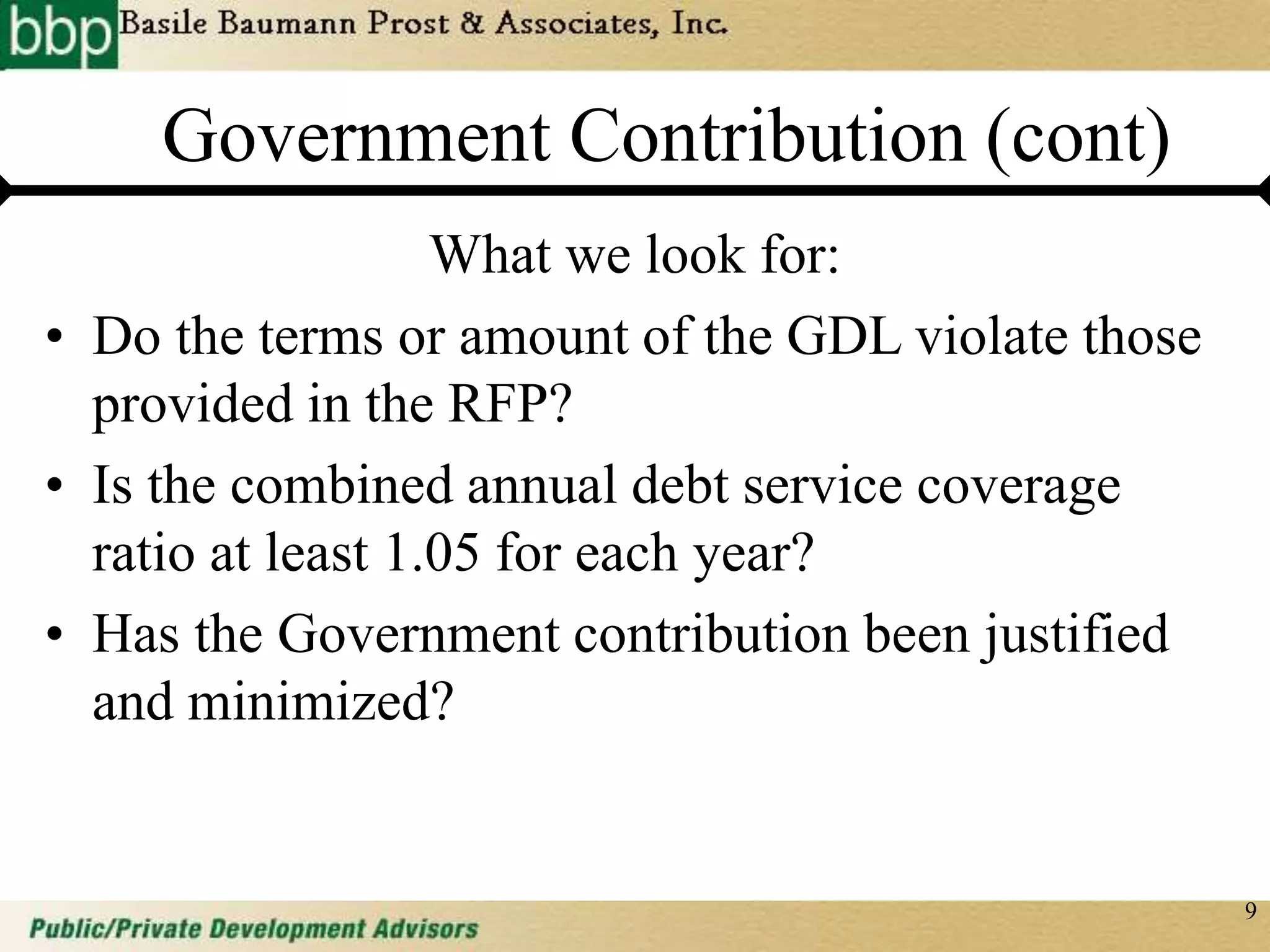 9
Government Contribution (cont)
What we look for:
• Do the terms or amount of the GDL violate those
provided in the RFP?
• Is the combined annual debt service coverage
ratio at least 1.05 for each year?
• Has the Government contribution been justified
and minimized?
 
