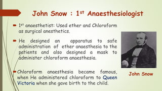 John Snow : 1st Anaesthesiologist
 1st anaesthetist: Used ether and Chloroform
as surgical anesthetics.
 He designed an apparatus to safe
administration of ether anaesthesia to the
patients and also designed a mask to
administer chloroform anaesthesia.
Chloroform anaesthesia became famous,
when He administered chloroform to Queen
Victoria when she gave birth to the child.
John Snow
 