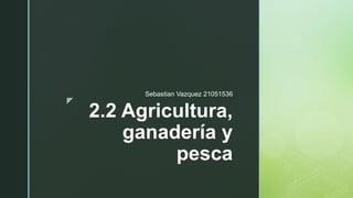 z
2.2 Agricultura,
ganadería y
pesca
Sebastian Vazquez 21051536
 