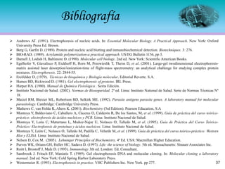 ➢ Andrews AT. (1991). Electrophoresis of nucleic acids. In: Essential Molecular Biology. A Practical Approach. New York: Oxford
University Press Ed. Brown.
➢ Berg G, Garfin D. (1989). Protein and nucleic acid blotting and inmunobiochemical detection. Biotechniques. 3: 276.
➢ BIO-RAD. (1989). Acrylamide polymerization-a practical approach. US/EG Bulletin 1156, pp 3.
➢ Darnell J, Lodish H, Baltimore D. (1990). Molecular cell biology. 2nd ed. New York: Scientific American Books.
➢ Egelhofer V, Giavalisco P, Eickhoff H, Horn M, Przewieslik T, Theiss D, et al. (2001). Large-gel twodimensional electrophoresis-
matrix assisted laser desorption/ionization-time of flight-mass spectrometry: an analytical challenge for studying complex protein
mixtures. Electrophoresis. 22: 2844-55.
➢ Freifelder D. (1979). Técnicas de bioquímica y Biología molecular. Editorial Reverte. S.A.
➢ Hames BD, Rickwood D. (1981). Gel electrophoresis of proteins. IRL Press.
➢ Harper HA. (1980). Manual de Química Fisiológica . Sexta Edición.
➢ Instituto Nacional de Salud. (2002). Normas de Bioseguridad. 2ª ed. Lima: Instituto National de Salud. Serie de Normas Técnicas Nº
18.
➢ Maizel RM, Blexter ML, Robertson BD, Selkirk ME. (1992). Parasite antigens parasite genes. A laboratory manual for molecular
parasitology. Cambridge: Cambridge University Press.
➢ Mathews C, van Holde K, Ahern K. (2001). Biochemistry (3rd Edition). Pearson Education, S.A
➢ Montoya Y, Baldeviano C, Caballero A, Cáceres O, Calderón R, De los Santos, M, et al. (1999). Guía de práctica del curso teórico-
práctico: electroforesis de ácidos nucleicos y PCR. Lima: Instituto Nacional de Salud.
➢ Montoya Y, León C, Maturrano L, Muñoz-Najar U, Nolasco O, Talledo M, et al. (1995). Guía de Práctica del Curso Teórico-
Práctico: Electroforesis de proteínas y ácidos nucleicos. Lima: Instituto Nacional de Salud.
➢ Montoya Y, León C, Nolasco O, Talledo M, Padilla C, Velarde M, et al. (1999). Guía de práctica del curso teórico-práctico: Western
Blot y ELISA. Lima: Instituto Nacional de Salud.
➢ Nelson D, Cox M. (2005). Lehninger Principles of Biochemistry. 4ª Ed. USA: Macmillan Higher Education.
➢ Purves WK, Orians GH, Heller HC, Sadava D. (1997). Life: the science of biology. 5th ed. Massachusetts: Sinauer Associates Inc.
➢ Roitt I, Brostoff J, Male D. (1993). Immunology 3th ed. London: Ed. Consultant.
➢ Sambrook J. Fritsch EF, Maniatis T. (1989). Gel electrophoresis DNA and molecular cloning. In: Molecular cloning a laboratory
manual. 2nd ed. New York: Cold Spring Harbor Laboratory Press.
➢ Westermeier R. (1993). Electrophoresis in practice. VHC Publishers Inc. New York. pp 277.
Bibliografía
37
 