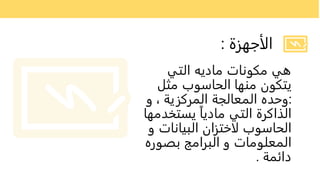 ‫الأجهزة‬
:
‫التي‬ ‫ماديه‬ ‫مكونات‬ ‫هي‬
‫مثل‬ ‫الحاسوب‬ ‫منها‬ ‫يتكون‬
:
‫و‬ ، ‫المركزية‬ ‫المعالجة‬ ‫وحده‬
‫يستخدم‬ ً‫ا‬‫مادي‬ ‫التي‬ ‫الذاكرة‬
‫ها‬
‫و‬ ‫البيانات‬ ‫لاختزان‬ ‫الحاسوب‬
‫بصوره‬ ‫البرامج‬ ‫و‬ ‫المعلومات‬
‫دائمة‬
.
 