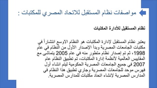 ‫مواصفات‬
‫للمكتبات‬ ‫المصري‬ ‫لالتحاد‬ ‫المستقبل‬ ‫نظام‬
:
‫المكتبات‬ ‫لألدارة‬ ‫المستقبل‬ ‫نظام‬
‫ي‬
‫عتبر‬
‫انتشارا‬ ‫االوسع‬ ‫النظام‬ ‫هو‬ ‫المكتبات‬ ‫إلدارة‬ ‫المستقبل‬ ‫نظام‬
‫في‬
‫عام‬ ‫في‬ ‫النظام‬ ‫من‬ ‫األول‬ ‫اإلصدار‬ ‫وبدأ‬ ‫المصرية‬ ‫الجامعات‬ ‫مكتبات‬
1998
‫عام‬ ‫في‬ ‫منه‬ ‫متطور‬ ‫نظام‬ ‫إصدار‬ ‫تم‬ ‫ثم‬ ،
2005
‫مع‬ ‫يتماشى‬
‫عام‬ ‫النظام‬ ‫تطبيق‬ ‫تم‬ ،‫المكتبات‬ ‫إدارة‬ ‫ألنظمة‬ ‫العالمية‬ ‫المقاييس‬
2007
‫أول‬ ‫انشاء‬ ‫ليتم‬ ‫الحكومية‬ ‫المصرية‬ ‫الجامعات‬ ‫جميع‬ ‫في‬
‫في‬ ‫النظام‬ ‫هذا‬ ‫تطبيق‬ ‫وجاري‬ ‫المصرية‬ ‫للجامعات‬ ‫موحد‬ ‫فهرس‬
‫المصرية‬ ‫للمدارس‬ ‫مكتبات‬ ‫اتحاد‬ ‫إلنشاء‬ ‫المصرية‬ ‫المدارس‬
.
 