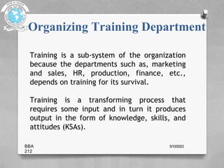 Organizing Training Department
Training is a sub-system of the organization
because the departments such as, marketing
and sales, HR, production, finance, etc.,
depends on training for its survival.
Training is a transforming process that
requires some input and in turn it produces
output in the form of knowledge, skills, and
attitudes (KSAs).
BBA
212
5/10/2023
 