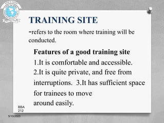 TRAINING SITE
-refers to the room where training will be
conducted.
Features of a good training site
1.It is comfortable and accessible.
2.It is quite private, and free from
interruptions. 3.It has sufficient space
for trainees to move
around easily.
5/10/2023
BBA
212
 