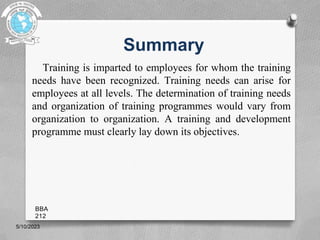 Summary
Training is imparted to employees for whom the training
needs have been recognized. Training needs can arise for
employees at all levels. The determination of training needs
and organization of training programmes would vary from
organization to organization. A training and development
programme must clearly lay down its objectives.
5/10/2023
BBA
212
 