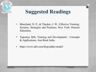 Suggested Readings
• Blanchard, N. P., & Thacker, J. W., Effective Training:
Systems, Strategies and Practices, New York: Pearson
Education.
• Tapomoy Deb, Training and Development : Concepts
& Applications, Ane Book India.
• https://www.aihr.com/blog/addie-model/
5/10/2023
BBA 212
 