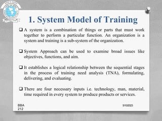 1. System Model of Training
 A system is a combination of things or parts that must work
together to perform a particular function. An organization is a
system and training is a sub-system of the organization.
 System Approach can be used to examine broad issues like
objectives, functions, and aim.
 It establishes a logical relationship between the sequential stages
in the process of training need analysis (TNA), formulating,
delivering, and evaluating.
 There are four necessary inputs i.e. technology, man, material,
time required in every system to produce products or services.
BBA
212
5/10/2023
 