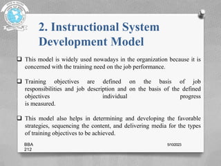 2. Instructional System
Development Model
 This model is widely used nowadays in the organization because it is
concerned with the training need on the job performance.
 Training objectives are defined on the basis of job
responsibilities and job description and on the basis of the defined
objectives individual progress
is measured.
 This model also helps in determining and developing the favorable
strategies, sequencing the content, and delivering media for the types
of training objectives to be achieved.
BBA
212
5/10/2023
 