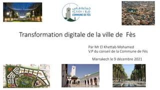 Transformation digitale de la ville de Fès
Marrakech le 9 décembre 2021
Par Mr El Khettab Mohamed
V.P du conseil de la Commune de Fès
 