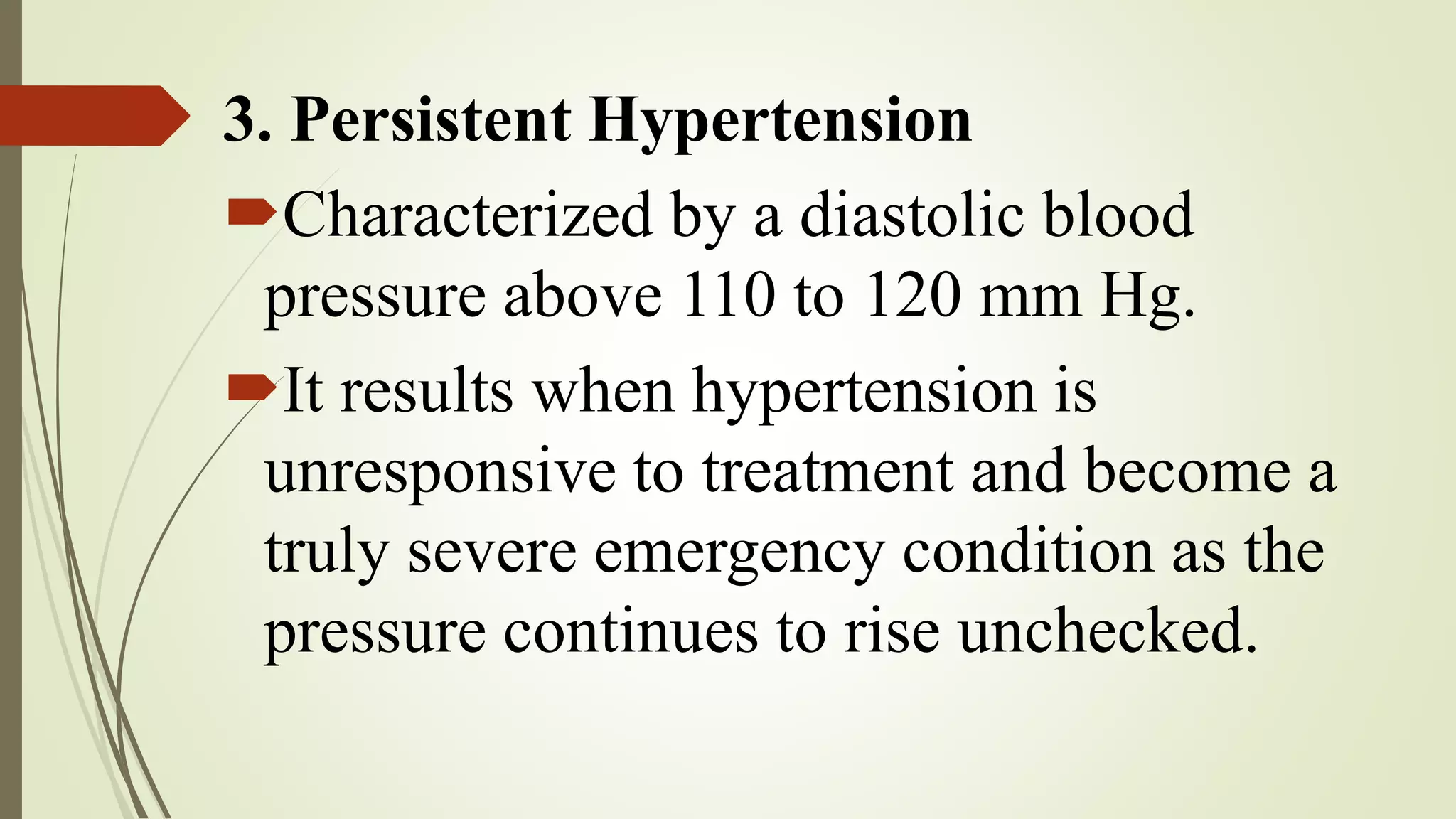 3. Persistent Hypertension
Characterized by a diastolic blood
pressure above 110 to 120 mm Hg.
It results when hypertension is
unresponsive to treatment and become a
truly severe emergency condition as the
pressure continues to rise unchecked.
 