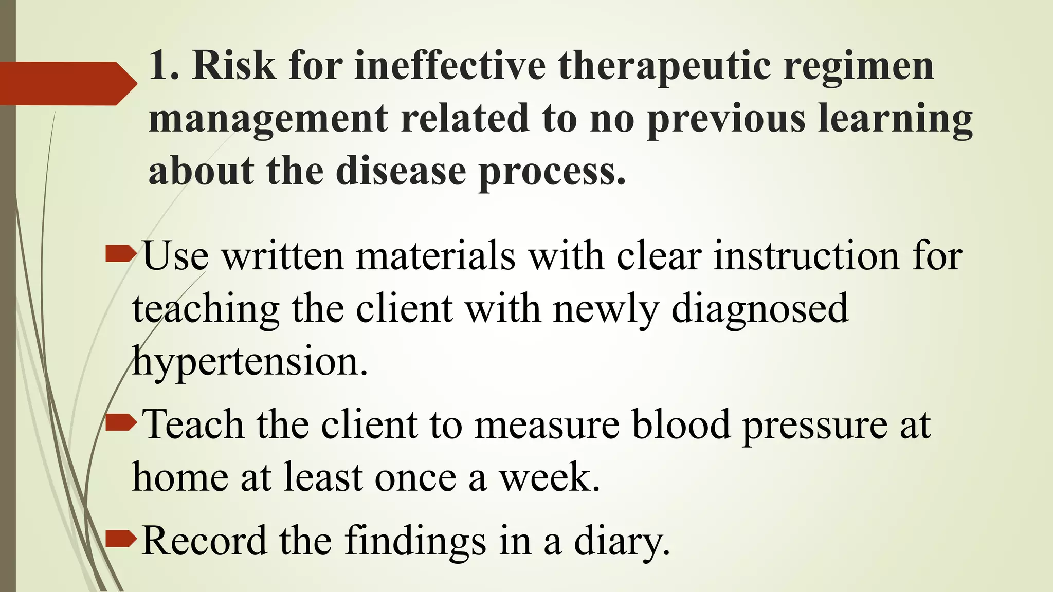1. Risk for ineffective therapeutic regimen
management related to no previous learning
about the disease process.
Use written materials with clear instruction for
teaching the client with newly diagnosed
hypertension.
Teach the client to measure blood pressure at
home at least once a week.
Record the findings in a diary.
 