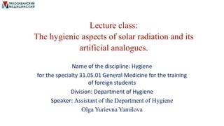 Lecture class:
The hygienic aspects of solar radiation and its
artificial analogues.
Name of the discipline: Hygiene
for the specialty 31.05.01 General Medicine for the training
of foreign students
Division: Department of Hygiene
Speaker: Assistant of the Department of Hygiene
Olga Yurievna Yamilova
 