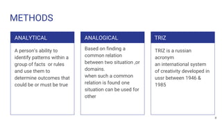 METHODS
ANALYTICAL
A person’s ability to
identify patterns within a
group of facts or rules
and use them to
determine outcomes that
could be or must be true
ANALOGICAL
Based on finding a
common relation
between two situation ,or
domains.
when such a common
relation is found one
situation can be used for
other
TRIZ
TRIZ is a russian
acronym
an international system
of creativity developed in
ussr between 1946 &
1985
4
 