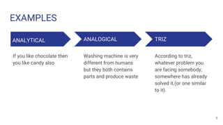 EXAMPLES
ANALYTICAL
If you like chocolate then
you like candy also
ANALOGICAL
Washing machine is very
different from humans
but they both contains
parts and produce waste
TRIZ
According to triz,
whatever problem you
are facing somebody,
somewhere has already
solved it.(or one similar
to it).
5
 